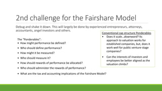 2nd challenge for the Fairshare Model
Debug and shake it down. This will largely be done by experienced entrepreneurs, attorneys,
accountants, angel investors and others.
Conventional cap structure Ponderables
• Does it scale…downward? Its
approach to valuation works for
established companies, but, does it
work well for public venture-stage
companies?
• Can the interests of investors and
employees be better aligned as the
valuation climbs?
The “Ponderables”:
• How might performance be defined?
• Who should define performance?
• How might it be measured?
• Who should measure it?
• How should rewards of performance be allocated?
• Who should administer the rewards of performance?
• What are the tax and accounting implications of the Fairshare Model?
 