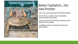 Better Capitalism…the
new frontier
This is the construction of the Fairshare Model.
It’s mission: to explore new relationships
between labor and capital,
to help entrepreneurs finance companies with
public venture capital,
to boldly go where no capital structure has
gone before!
 
