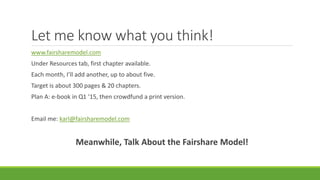 Let me know what you think!
www.fairsharemodel.com
Under Resources tab, first chapter available.
Each month, I’ll add another, up to about five.
Target is about 300 pages & 20 chapters.
Plan A: e-book in Q1 ‘15, then crowdfund a print version.
Email me: karl@fairsharemodel.com
Meanwhile, Talk About the Fairshare Model!
 