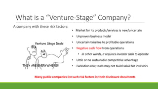 What is a “Venture-Stage” Company?
A company with these risk factors:
• Market for its products/services is new/uncertain
• Unproven business model
• Uncertain timeline to profitable operations
• Negative cash flow from operations
• In other words, it requires investor cash to operate
• Little or no sustainable competitive advantage
• Execution risk; team may not build value for investors
Many public companies list such risk factors in their disclosure documents
 