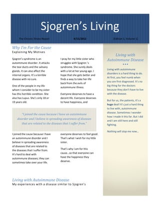 Sjogren’s Living 
     The Chronic Illness Report                  4/15/2012                     [Edition 1, Volume 1] 

                                                                                            
Why	I’m	For	the	Cause		
Explaining My Motives  
                                                                              Living	with	
Sjogren’s syndrome is an              I pray for my little sister who     Autoimmune	Disease	
autoimmune disorder. It attacks       struggles with Sjogren ’s                            
the tear ducts and the salivary       syndrome. She surely deals 
                                                                          Living with autoimmune 
glands. It can also affect the        with a lot at her young age. I 
                                                                          disorders is a hard thing to do. 
internal organs. It’s a terrible      hope that she gets better and 
                                                                          At first, you feel numb when 
disease with no cure.                 finds a way to take her life 
                                                                          you are first diagnosed. It’s no 
                                      back from the evils of 
One of the people in my life                                              big thing for the doctors 
                                      autoimmune illness. 
whom I consider to be my sister                                           because they don’t have to live 
has this horrible condition. She      Everyone deserves to have a         with the disease.  
also has Lupus. She’s only 18 or      decent life. Everyone deserves 
                                                                          But for us, the patients, it’s a 
19 years old.                         to have happiness, and 
                                                                          huge deal! It’s just a hard thing 
                                                                          to live with, autoimmune 
                                                                          disease. Sometimes I wonder 
        “I	joined	the	cause	because	I	have	an	autoimmune	
                                                                          how I made it this far. But I did 
    disorder	and	I	believe	in	spreading	awareness	of	diseases	
                                                                          and I am still here and still 
        that	are	related	to	the	diseases	that	I	suffer	from.”		           fighting.  

                                                                          Nothing will stop me now… 
I joined the cause because I have     everyone deserves to feel good. 
an autoimmune disorder and I          That’s what I wish for my little     
believe in spreading awareness        sister.  
of diseases that are related to 
the diseases that I suffer from.      That’s why I am for this 
It’s hard to deal with                cause…so that everyone can 
autoimmune diseases; they can         have the happiness they 
sometimes take over your life.        deserve.   

                                        



Living	with	Autoimmune	Disease	
My experiences with a disease similar to Sjogren’s 
 