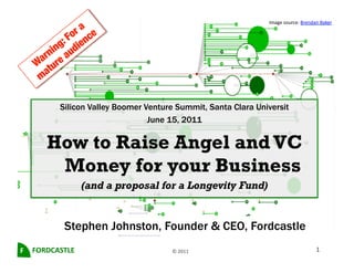Image	
  source:	
  Brendan	
  Baker	
  	
  




              Silicon Valley Boomer Venture Summit, Santa Clara Universit
                                     June 15, 2011

         How to Raise Angel and VC
          Money for your Business
                       (and a proposal for a Longevity Fund)


               Stephen Johnston, Founder & CEO, Fordcastle
F	
   FORDCASTLE	
                        ©	
  2011	
                                             1	
  
 