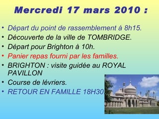 Mercredi 17 mars 2010 :   Départ du point de rassemblement à 8h15. Découverte de la ville de TOMBRIDGE.  Départ pour Brighton à 10h.  Panier repas fourni par les familles.   BRIGHTON : visite guidée au ROYAL PAVILLON  Course de lévriers.  RETOUR EN FAMILLE 18H30.  