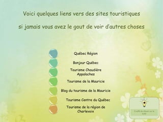 Voici quelques liens vers des sites touristiques
si jamais vous avez le gout de voir d’autres choses
Québec Région
Bonjour Québec
Tourisme Chaudière
Appalaches
Tourisme de la Mauricie
Blog du tourisme de la Mauricie
Tourisme Centre du Québec
Tourisme de la région de
Charlevoix
 