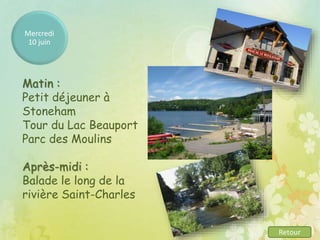 Mercredi
10 juin
Matin :
Petit déjeuner à
Stoneham
Tour du Lac Beauport
Parc des Moulins
Après-midi :
Balade le long de la
rivière Saint-Charles
Retour
 