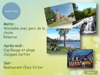 Jeudi 11 juin
Matin :
Wendake avec parc de la
chute
Réserve
Après-midi :
Cap Rouge et plage
Jacques Cartier
Soir :
Restaurant Chez Victor
Retour
 
