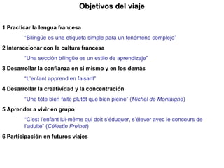 Objetivos del viajeObjetivos del viaje
1 Practicar la lengua francesa
“Bilingüe es una etiqueta simple para un fenómeno complejo”
2 Interaccionar con la cultura francesa
“Una sección bilingüe es un estilo de aprendizaje”
3 Desarrollar la confianza en si mismo y en los demás
“L’enfant apprend en faisant”
4 Desarrollar la creatividad y la concentración
“Une tête bien faite plutôt que bien pleine” (Michel de Montaigne)
5 Aprender a vivir en grupo
“C’est l’enfant lui-même qui doit s’éduquer, s’élever avec le concours de
l’adulte” (Célestin Freinet)
6 Participación en futuros viajes
 