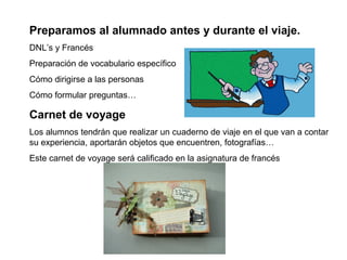 Preparamos al alumnado antes y durante el viaje.
DNL’s y Francés
Preparación de vocabulario específico
Cómo dirigirse a las personas
Cómo formular preguntas…
Carnet de voyage
Los alumnos tendrán que realizar un cuaderno de viaje en el que van a contar
su experiencia, aportarán objetos que encuentren, fotografías…
Este carnet de voyage será calificado en la asignatura de francés
 