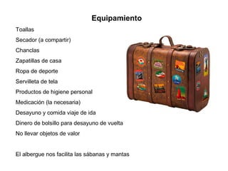 Equipamiento
Toallas
Secador (a compartir)
Chanclas
Zapatillas de casa
Ropa de deporte
Servilleta de tela
Productos de higiene personal
Medicación (la necesaria)
Desayuno y comida viaje de ida
Dinero de bolsillo para desayuno de vuelta
No llevar objetos de valor
El albergue nos facilita las sábanas y mantas
 