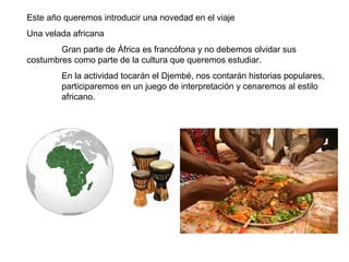 Este año queremos introducir una novedad en el viaje
Una velada africana
Gran parte de África es francófona y no debemos olvidar sus
costumbres como parte de la cultura que queremos estudiar.
En la actividad tocarán el Djembé, nos contarán historias populares,
participaremos en un juego de interpretación y cenaremos al estilo
africano.
 