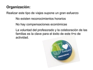 Organización:
Realizar este tipo de viajes supone un gran esfuerzo
No existen reconocimientos horarios
No hay compensaciones económicas
La voluntad del profesorado y la colaboración de las
familias es la clave para el éxito de este tipo de
actividad.
 