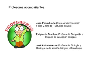 Profesores acompañantesProfesores acompañantes
Juan Pedro Liarte (Profesor de Educación
Física y Jefe de Estudios adjunto)
Fulgencio Sánchez (Profesor de Geografía e
Historia de la sección bilingüe)
José Antonio Arias (Profesor de Biología y
Geología de la sección bilingüe y Secretario)
 