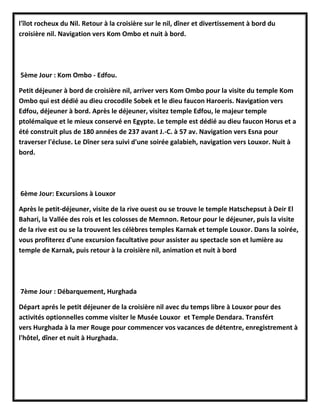 l'îlot rocheux du Nil. Retour à la croisière sur le nil, dîner et divertissement à bord du
croisière nil. Navigation vers Kom Ombo et nuit à bord.
5ème Jour : Kom Ombo - Edfou.
Petit déjeuner à bord de croisière nil, arriver vers Kom Ombo pour la visite du temple Kom
Ombo qui est dédié au dieu crocodile Sobek et le dieu faucon Haroeris. Navigation vers
Edfou, déjeuner à bord. Après le déjeuner, visitez temple Edfou, le majeur temple
ptolémaïque et le mieux conservé en Egypte. Le temple est dédié au dieu faucon Horus et a
été construit plus de 180 années de 237 avant J.-C. à 57 av. Navigation vers Esna pour
traverser l'écluse. Le Dîner sera suivi d'une soirée galabieh, navigation vers Louxor. Nuit à
bord.
6ème Jour: Excursions à Louxor
Après le petit-déjeuner, visite de la rive ouest ou se trouve le temple Hatschepsut à Deir El
Bahari, la Vallée des rois et les colosses de Memnon. Retour pour le déjeuner, puis la visite
de la rive est ou se la trouvent les célèbres temples Karnak et temple Louxor. Dans la soirée,
vous profiterez d'une excursion facultative pour assister au spectacle son et lumière au
temple de Karnak, puis retour à la croisière nil, animation et nuit à bord
7ème Jour : Débarquement, Hurghada
Départ aprés le petit déjeuner de la croisière nil avec du temps libre à Louxor pour des
activités optionnelles comme visiter le Musée Louxor et Temple Dendara. Transfért
vers Hurghada à la mer Rouge pour commencer vos vacances de détentre, enregistrement à
l'hôtel, dîner et nuit à Hurghada.
 