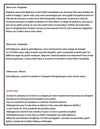 8ème Jour: Hurghada .
Dégustez votre petit déjeuner à votre hôtel à Hurghada avec du temps libre pour profiter du
soleil et la plage. L'après-midi, vous serez accompagnè par votre guide francophone privé en
véhicule de luxe pour la visite de la ville d'Hurghada, l'Aquarium, suivie d'une visite de
l'ancienne mosquée et l'église orthodoxe de Saint Marie, le village de pêcheurs, ainsi que le
port où les petits navires en cours de construction et rénovation. Profitez du temps libre
pour le shopping dans les bazars locaux où vous pouvez trouver votre souvenires égyptiens .
Retour vers l'hôtel. Nuit à votre hôtel.
9ème Jour : Hurghada
Petit-déjeuner, après le petit déjeuner, vous commencerez votre voyage de plongée
sur l'ile Giftun pour nager et jouer avec des dauphins, avoir une grande occasion pour les
différents types de sports nautiques. Déjeuner à bord du bateau est notamment l'eau et des
boissons gazeuses. L'après-midi retour à la marina et transfert à votre hôtel à Hurghada.
10ème Jour : Retour
Petit-déjeuner, accueil et transfert à l'aéroport d'Hurghada pour votre vol de retour.
Le prix inclut
-Acceuil et assistance à l'arrivée et au départ par notre représentant dans tous les aéroports
-Assistance de notre personnel pendant votre visites
-Tous les transferts de l'aéroport en vehicule climatisé moderne
-Hébergement pour 2 nuits dans un hôtel au Caire avec petit déjeuner (buffet )
-1 nuit à bord du train couchette de première classe
-Hébergement à bord d'une croisière nil pour 3 nuits en pension complète
-Hébergement pour 3 nuits dans un hôtel à Hurghada avec petit-déjeuner
-Billets de vols intérieurs Hurghada / le Caire par Egyptair -Journée aux pyramides, gizeh
Sphinx, Temple de la Vallée Sakkara et Memphis
 