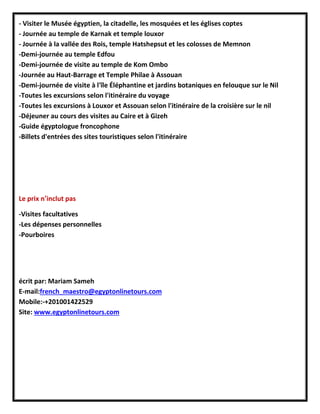 - Visiter le Musée égyptien, la citadelle, les mosquées et les églises coptes
- Journée au temple de Karnak et temple louxor
- Journée à la vallée des Rois, temple Hatshepsut et les colosses de Memnon
-Demi-journée au temple Edfou
-Demi-journée de visite au temple de Kom Ombo
-Journée au Haut-Barrage et Temple Philae à Assouan
-Demi-journée de visite à l'île Éléphantine et jardins botaniques en felouque sur le Nil
-Toutes les excursions selon l'itinéraire du voyage
-Toutes les excursions à Louxor et Assouan selon l'itinéraire de la croisière sur le nil
-Déjeuner au cours des visites au Caire et à Gizeh
-Guide égyptologue froncophone
-Billets d'entrées des sites touristiques selon l'itinéraire
Le prix n’inclut pas
-Visites facultatives
-Les dépenses personnelles
-Pourboires
écrit par: Mariam Sameh
E-mail:french_maestro@egyptonlinetours.com
Mobile:-+201001422529
Site: www.egyptonlinetours.com
 