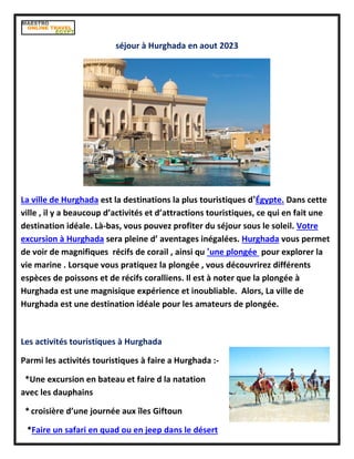 séjour à Hurghada en aout 2023
La ville de Hurghada est la destinations la plus touristiques d’Égypte. Dans cette
ville , il y a beaucoup d’activités et d’attractions touristiques, ce qui en fait une
destination idéale. Là-bas, vous pouvez profiter du séjour sous le soleil. Votre
excursion à Hurghada sera pleine d’ aventages inégalées. Hurghada vous permet
de voir de magnifiques récifs de corail , ainsi qu ’une plongée pour explorer la
vie marine . Lorsque vous pratiquez la plongée , vous découvrirez différents
espèces de poissons et de récifs coralliens. Il est à noter que la plongée à
Hurghada est une magnisique expérience et inoubliable. Alors, La ville de
Hurghada est une destination idéale pour les amateurs de plongée.
Les activités touristiques à Hurghada
Parmi les activités touristiques à faire a Hurghada :-
*Une excursion en bateau et faire d la natation
avec les dauphains
* croisière d’une journée aux îles Giftoun
*Faire un safari en quad ou en jeep dans le désert
 