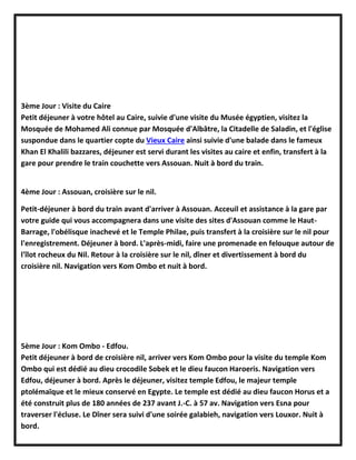 3ème Jour : Visite du Caire
Petit déjeuner à votre hôtel au Caire, suivie d'une visite du Musée égyptien, visitez la
Mosquée de Mohamed Ali connue par Mosquée d'Albâtre, la Citadelle de Saladin, et l'église
suspondue dans le quartier copte du Vieux Caire ainsi suivie d'une balade dans le fameux
Khan El Khalili bazzares, déjeuner est servi durant les visites au caire et enfin, transfert à la
gare pour prendre le train couchette vers Assouan. Nuit à bord du train.
4ème Jour : Assouan, croisière sur le nil.
Petit-déjeuner à bord du train avant d'arriver à Assouan. Acceuil et assistance à la gare par
votre guide qui vous accompagnera dans une visite des sites d'Assouan comme le Haut-
Barrage, l'obélisque inachevé et le Temple Philae, puis transfert à la croisière sur le nil pour
l'enregistrement. Déjeuner à bord. L'après-midi, faire une promenade en felouque autour de
l'îlot rocheux du Nil. Retour à la croisière sur le nil, dîner et divertissement à bord du
croisière nil. Navigation vers Kom Ombo et nuit à bord.
5ème Jour : Kom Ombo - Edfou.
Petit déjeuner à bord de croisière nil, arriver vers Kom Ombo pour la visite du temple Kom
Ombo qui est dédié au dieu crocodile Sobek et le dieu faucon Haroeris. Navigation vers
Edfou, déjeuner à bord. Après le déjeuner, visitez temple Edfou, le majeur temple
ptolémaïque et le mieux conservé en Egypte. Le temple est dédié au dieu faucon Horus et a
été construit plus de 180 années de 237 avant J.-C. à 57 av. Navigation vers Esna pour
traverser l'écluse. Le Dîner sera suivi d'une soirée galabieh, navigation vers Louxor. Nuit à
bord.
 