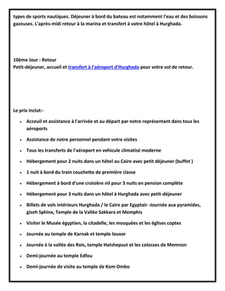 types de sports nautiques. Déjeuner à bord du bateau est notamment l'eau et des boissons
gazeuses. L'après-midi retour à la marina et transfert à votre hôtel à Hurghada.
10ème Jour : Retour
Petit-déjeuner, accueil et transfert à l'aéroport d'Hurghada pour votre vol de retour.
Le prix inclut:-
 Acceuil et assistance à l'arrivée et au départ par notre représentant dans tous les
aéroports
 Assistance de notre personnel pendant votre visites
 Tous les transferts de l'aéroport en vehicule climatisé moderne
 Hébergement pour 2 nuits dans un hôtel au Caire avec petit déjeuner (buffet )
 1 nuit à bord du train couchette de première classe
 Hébergement à bord d'une croisière nil pour 3 nuits en pension complète
 Hébergement pour 3 nuits dans un hôtel à Hurghada avec petit-déjeuner
 Billets de vols intérieurs Hurghada / le Caire par Egyptair -Journée aux pyramides,
gizeh Sphinx, Temple de la Vallée Sakkara et Memphis
 Visiter le Musée égyptien, la citadelle, les mosquées et les églises coptes
 Journée au temple de Karnak et temple louxor
 Journée à la vallée des Rois, temple Hatshepsut et les colosses de Memnon
 Demi-journée au temple Edfou
 Demi-journée de visite au temple de Kom Ombo
 