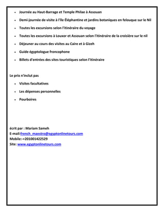  Journée au Haut-Barrage et Temple Philae à Assouan
 Demi-journée de visite à l'île Éléphantine et jardins botaniques en felouque sur le Nil
 Toutes les excursions selon l'itinéraire du voyage
 Toutes les excursions à Louxor et Assouan selon l'itinéraire de la croisière sur le nil
 Déjeuner au cours des visites au Caire et à Gizeh
 Guide égyptologue froncophone
 Billets d'entrées des sites touristiques selon l'itinéraire
Le prix n'inclut pas
 Visites facultatives
 Les dépenses personnelles
 Pourboires
écrit par : Mariam Sameh
E-mail:french_maestro@egyptonlinetours.com
Mobile:-+201001422529
Site: www.egyptonlinetours.com
 