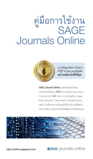 คูมือการใชงาน
                         ่       ้
                 SAGE
        Journals Online

                                                 รางวัลชนะเลิศรางวัลจาก
                                                 PSP ด้านความเป็นเลิศ:
                                                 หน้าจอสืบค้นที่ดีที่สุด


                            SAGE Journals Online, บนหน้าจอสืบค้นของ
                            วารสารออนไลน์ของ SAGE สามารถค้นหาบทความจาก
                            วารสารมากกว่า 500 รายการ ทางด้านธุรกิจ, มานุษย
                            วิทยา, สังคมวิทยา, วิทยาศาสตร์, เทคโนโลยี และการ
                            แพทย์ รวมถึงบทความย้อนหลังที่เกี่ยวข้อง เพื่อสืบค้น
                            บทความวิชาการคุณภาพสำหรับพัฒนางานวิจัยของคุณ




http://online.sagepub.com
 