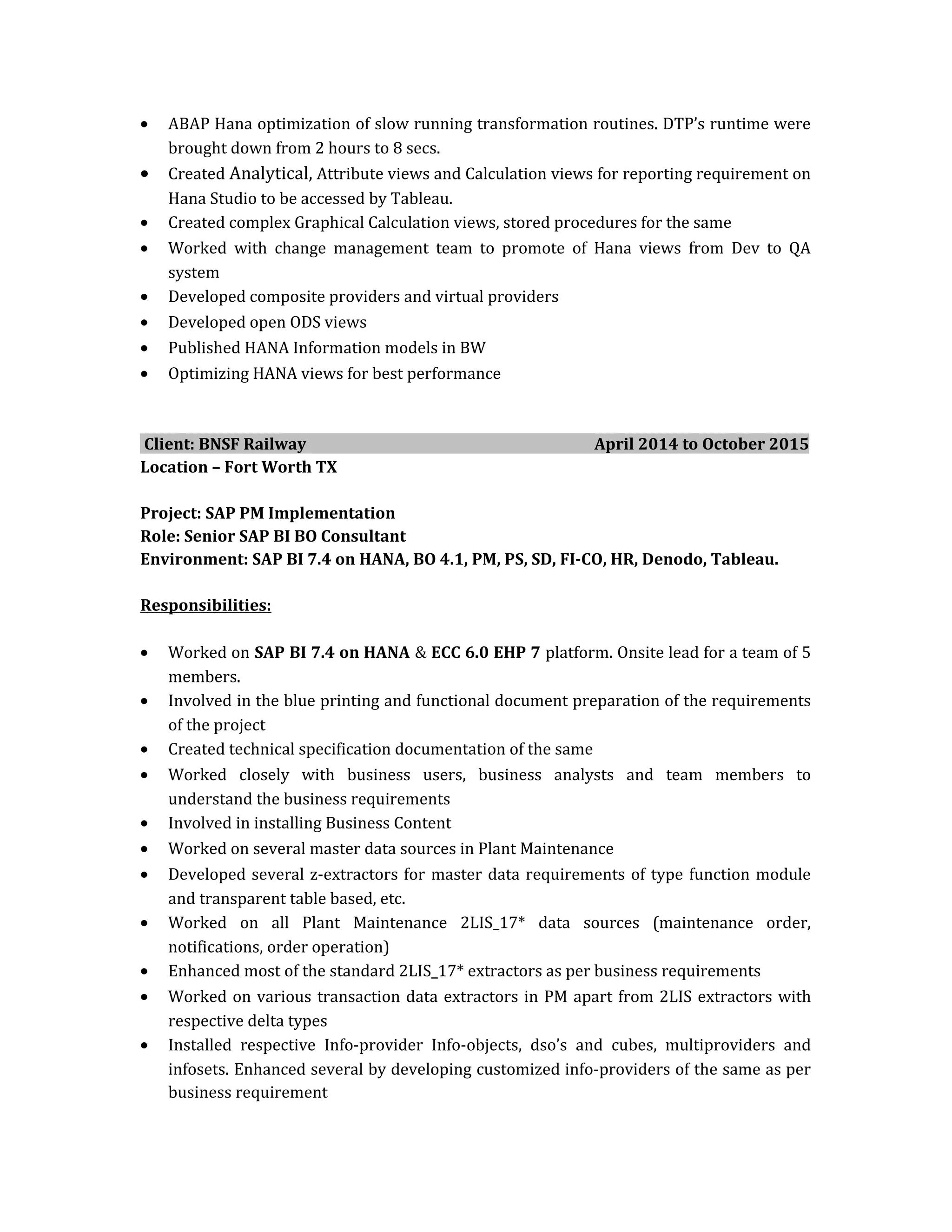 • ABAP Hana optimization of slow running transformation routines. DTP’s runtime were
brought down from 2 hours to 8 secs.
• Created Analytical, Attribute views and Calculation views for reporting requirement on
Hana Studio to be accessed by Tableau.
• Created complex Graphical Calculation views, stored procedures for the same
• Worked with change management team to promote of Hana views from Dev to QA
system
• Developed composite providers and virtual providers
• Developed open ODS views
• Published HANA Information models in BW
• Optimizing HANA views for best performance
Client: BNSF Railway April 2014 to October 2015
Location – Fort Worth TX
Project: SAP PM Implementation
Role: Senior SAP BI BO Consultant
Environment: SAP BI 7.4 on HANA, BO 4.1, PM, PS, SD, FI-CO, HR, Denodo, Tableau.
Responsibilities:
• Worked on SAP BI 7.4 on HANA & ECC 6.0 EHP 7 platform. Onsite lead for a team of 5
members.
• Involved in the blue printing and functional document preparation of the requirements
of the project
• Created technical specification documentation of the same
• Worked closely with business users, business analysts and team members to
understand the business requirements
• Involved in installing Business Content
• Worked on several master data sources in Plant Maintenance
• Developed several z-extractors for master data requirements of type function module
and transparent table based, etc.
• Worked on all Plant Maintenance 2LIS_17* data sources (maintenance order,
notifications, order operation)
• Enhanced most of the standard 2LIS_17* extractors as per business requirements
• Worked on various transaction data extractors in PM apart from 2LIS extractors with
respective delta types
• Installed respective Info-provider Info-objects, dso’s and cubes, multiproviders and
infosets. Enhanced several by developing customized info-providers of the same as per
business requirement
 