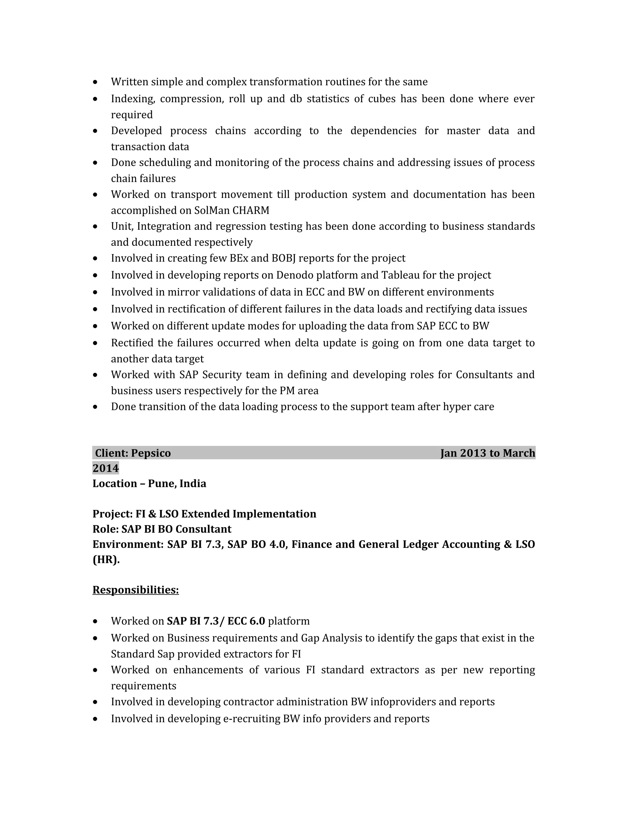 • Written simple and complex transformation routines for the same
• Indexing, compression, roll up and db statistics of cubes has been done where ever
required
• Developed process chains according to the dependencies for master data and
transaction data
• Done scheduling and monitoring of the process chains and addressing issues of process
chain failures
• Worked on transport movement till production system and documentation has been
accomplished on SolMan CHARM
• Unit, Integration and regression testing has been done according to business standards
and documented respectively
• Involved in creating few BEx and BOBJ reports for the project
• Involved in developing reports on Denodo platform and Tableau for the project
• Involved in mirror validations of data in ECC and BW on different environments
• Involved in rectification of different failures in the data loads and rectifying data issues
• Worked on different update modes for uploading the data from SAP ECC to BW
• Rectified the failures occurred when delta update is going on from one data target to
another data target
• Worked with SAP Security team in defining and developing roles for Consultants and
business users respectively for the PM area
• Done transition of the data loading process to the support team after hyper care
Client: Pepsico Jan 2013 to March
2014
Location – Pune, India
Project: FI & LSO Extended Implementation
Role: SAP BI BO Consultant
Environment: SAP BI 7.3, SAP BO 4.0, Finance and General Ledger Accounting & LSO
(HR).
Responsibilities:
• Worked on SAP BI 7.3/ ECC 6.0 platform
• Worked on Business requirements and Gap Analysis to identify the gaps that exist in the
Standard Sap provided extractors for FI
• Worked on enhancements of various FI standard extractors as per new reporting
requirements
• Involved in developing contractor administration BW infoproviders and reports
• Involved in developing e-recruiting BW info providers and reports
 