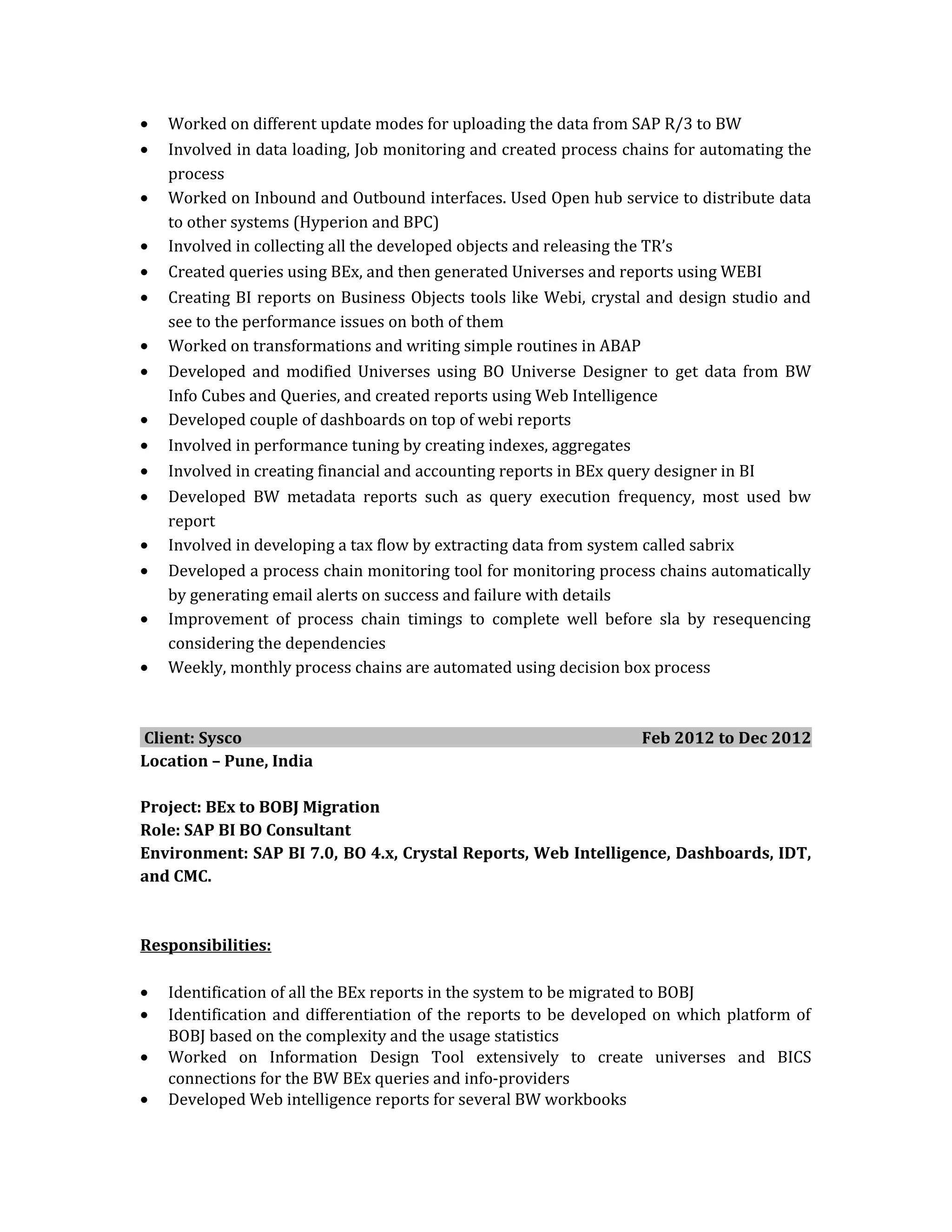 • Worked on different update modes for uploading the data from SAP R/3 to BW
• Involved in data loading, Job monitoring and created process chains for automating the
process
• Worked on Inbound and Outbound interfaces. Used Open hub service to distribute data
to other systems (Hyperion and BPC)
• Involved in collecting all the developed objects and releasing the TR’s
• Created queries using BEx, and then generated Universes and reports using WEBI
• Creating BI reports on Business Objects tools like Webi, crystal and design studio and
see to the performance issues on both of them
• Worked on transformations and writing simple routines in ABAP
• Developed and modified Universes using BO Universe Designer to get data from BW
Info Cubes and Queries, and created reports using Web Intelligence
• Developed couple of dashboards on top of webi reports
• Involved in performance tuning by creating indexes, aggregates
• Involved in creating financial and accounting reports in BEx query designer in BI
• Developed BW metadata reports such as query execution frequency, most used bw
report
• Involved in developing a tax flow by extracting data from system called sabrix
• Developed a process chain monitoring tool for monitoring process chains automatically
by generating email alerts on success and failure with details
• Improvement of process chain timings to complete well before sla by resequencing
considering the dependencies
• Weekly, monthly process chains are automated using decision box process
Client: Sysco Feb 2012 to Dec 2012
Location – Pune, India
Project: BEx to BOBJ Migration
Role: SAP BI BO Consultant
Environment: SAP BI 7.0, BO 4.x, Crystal Reports, Web Intelligence, Dashboards, IDT,
and CMC.
Responsibilities:
• Identification of all the BEx reports in the system to be migrated to BOBJ
• Identification and differentiation of the reports to be developed on which platform of
BOBJ based on the complexity and the usage statistics
• Worked on Information Design Tool extensively to create universes and BICS
connections for the BW BEx queries and info-providers
• Developed Web intelligence reports for several BW workbooks
 