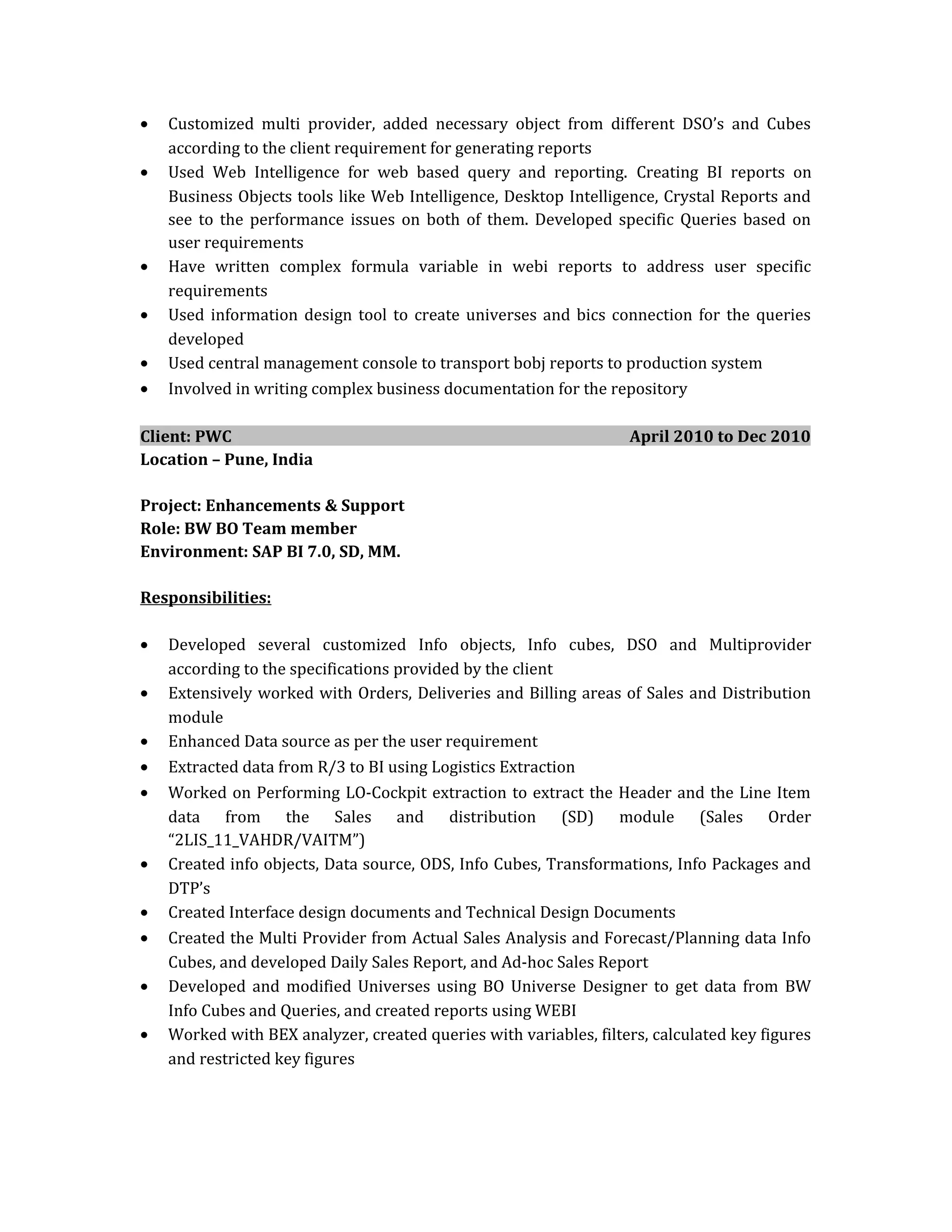 • Customized multi provider, added necessary object from different DSO’s and Cubes
according to the client requirement for generating reports
• Used Web Intelligence for web based query and reporting. Creating BI reports on
Business Objects tools like Web Intelligence, Desktop Intelligence, Crystal Reports and
see to the performance issues on both of them. Developed specific Queries based on
user requirements
• Have written complex formula variable in webi reports to address user specific
requirements
• Used information design tool to create universes and bics connection for the queries
developed
• Used central management console to transport bobj reports to production system
• Involved in writing complex business documentation for the repository
Client: PWC April 2010 to Dec 2010
Location – Pune, India
Project: Enhancements & Support
Role: BW BO Team member
Environment: SAP BI 7.0, SD, MM.
Responsibilities:
• Developed several customized Info objects, Info cubes, DSO and Multiprovider
according to the specifications provided by the client
• Extensively worked with Orders, Deliveries and Billing areas of Sales and Distribution
module
• Enhanced Data source as per the user requirement
• Extracted data from R/3 to BI using Logistics Extraction
• Worked on Performing LO-Cockpit extraction to extract the Header and the Line Item
data from the Sales and distribution (SD) module (Sales Order
“2LIS_11_VAHDR/VAITM”)
• Created info objects, Data source, ODS, Info Cubes, Transformations, Info Packages and
DTP’s
• Created Interface design documents and Technical Design Documents
• Created the Multi Provider from Actual Sales Analysis and Forecast/Planning data Info
Cubes, and developed Daily Sales Report, and Ad-hoc Sales Report
• Developed and modified Universes using BO Universe Designer to get data from BW
Info Cubes and Queries, and created reports using WEBI
• Worked with BEX analyzer, created queries with variables, filters, calculated key figures
and restricted key figures
 