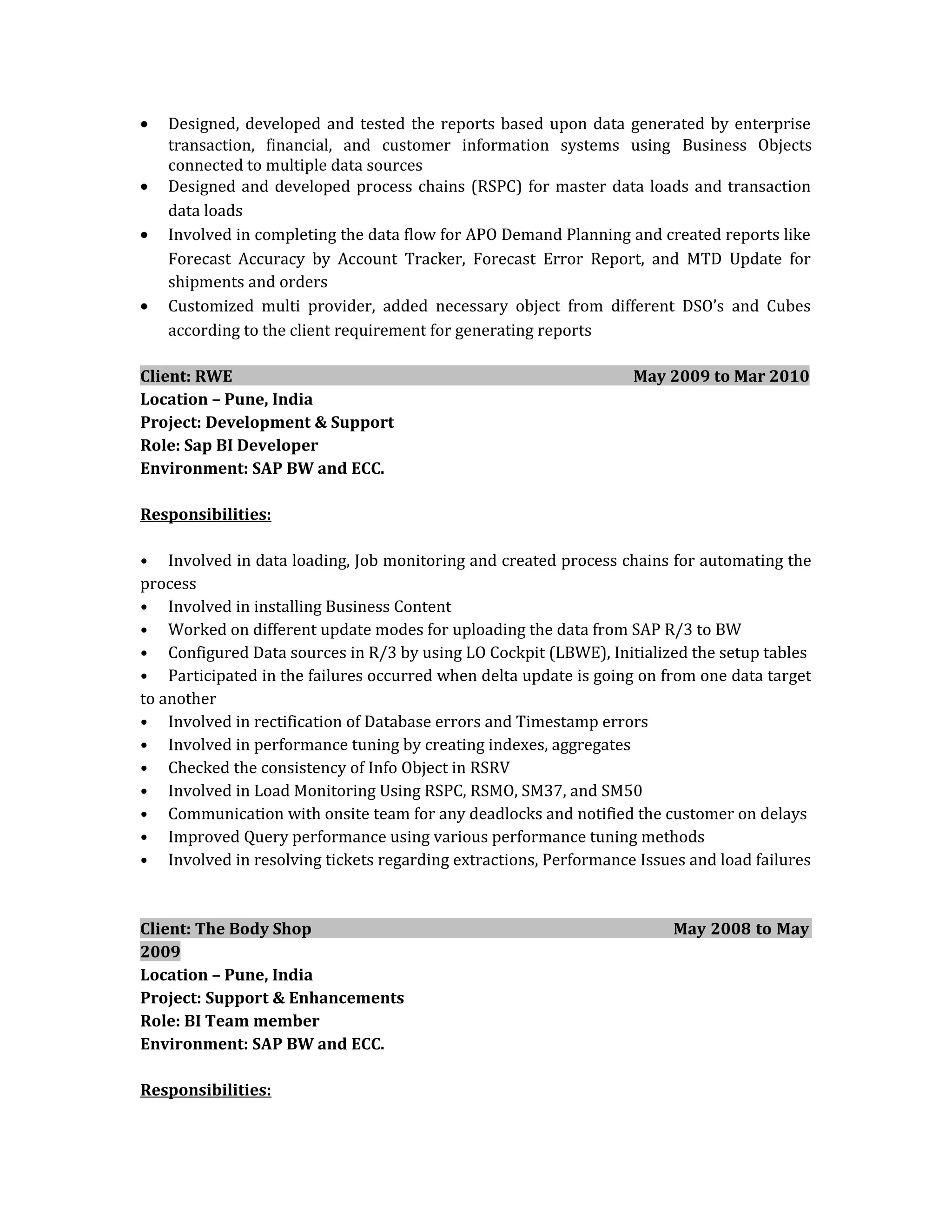 • Designed, developed and tested the reports based upon data generated by enterprise
transaction, financial, and customer information systems using Business Objects
connected to multiple data sources
• Designed and developed process chains (RSPC) for master data loads and transaction
data loads
• Involved in completing the data flow for APO Demand Planning and created reports like
Forecast Accuracy by Account Tracker, Forecast Error Report, and MTD Update for
shipments and orders
• Customized multi provider, added necessary object from different DSO’s and Cubes
according to the client requirement for generating reports
Client: RWE May 2009 to Mar 2010
Location – Pune, India
Project: Development & Support
Role: Sap BI Developer
Environment: SAP BW and ECC.
Responsibilities:
• Involved in data loading, Job monitoring and created process chains for automating the
process
• Involved in installing Business Content
• Worked on different update modes for uploading the data from SAP R/3 to BW
• Configured Data sources in R/3 by using LO Cockpit (LBWE), Initialized the setup tables
• Participated in the failures occurred when delta update is going on from one data target
to another
• Involved in rectification of Database errors and Timestamp errors
• Involved in performance tuning by creating indexes, aggregates
• Checked the consistency of Info Object in RSRV
• Involved in Load Monitoring Using RSPC, RSMO, SM37, and SM50
• Communication with onsite team for any deadlocks and notified the customer on delays
• Improved Query performance using various performance tuning methods
• Involved in resolving tickets regarding extractions, Performance Issues and load failures
Client: The Body Shop May 2008 to May
2009
Location – Pune, India
Project: Support & Enhancements
Role: BI Team member
Environment: SAP BW and ECC.
Responsibilities:
 