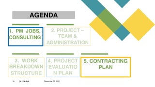 CCTEK-SJP
AGENDA
1.  PM  JOBS,
CONSULTING 
2. PROJECT –
TEAM &
ADMINISTRATION 
3.  WORK
BREAKDOWN 
STRUCTURE
4. PROJECT
EVALUATIO
N PLAN
5. CONTRACTING
PLAN
16 December 13, 2021
 