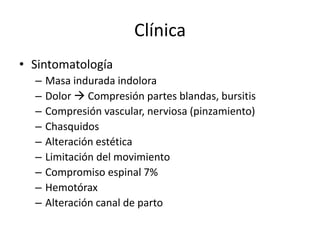 Clínica
• Sintomatología
– Masa indurada indolora
– Dolor  Compresión partes blandas, bursitis
– Compresión vascular, nerviosa (pinzamiento)
– Chasquidos
– Alteración estética
– Limitación del movimiento
– Compromiso espinal 7%
– Hemotórax
– Alteración canal de parto
 