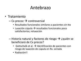 Antebrazo
• Tratamiento
– Cx precoz  controversial
• Resultados funcionales similares a pacientes sin tto
• Luxación cúpula  resultados funcionales poco
satisfactorios; reluxación
– Historia natural y factores de riesgo  ¿quién se
beneficiará de Cx precoz?
• Gottschalk et al.  Identificación de pacientes con
riesgo de luxación de cúpula en Rx. seriada
• Radiación!!
 