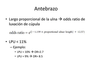 Antebrazo
• Largo proporcional de la ulna  odds ratio de
luxación de cúpula
• LPU < 11%
– Ejemplo:
• LPU = 10%  OR=2.7
• LPU = 9%  OR= 8.5
 