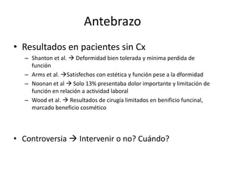 Antebrazo
• Resultados en pacientes sin Cx
– Shanton et al.  Deformidad bien tolerada y minima perdida de
función
– Arms et al. Satisfechos con estética y función pese a la dformidad
– Noonan et al  Solo 13% presentaba dolor importante y limitación de
función en relación a actividad laboral
– Wood et al.  Resultados de cirugía limitados en benificio funcinal,
marcado beneficio cosmético
• Controversia  Intervenir o no? Cuándo?
 