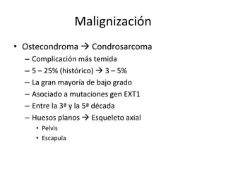 Malignización
• Ostecondroma  Condrosarcoma
– Complicación más temida
– 5 – 25% (histórico)  3 – 5%
– La gran mayoría de bajo grado
– Asociado a mutaciones gen EXT1
– Entre la 3ª y la 5ª década
– Huesos planos  Esqueleto axial
• Pelvis
• Escapula
 