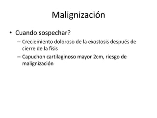Malignización
• Cuando sospechar?
– Creciemiento doloroso de la exostosis después de
cierre de la físis
– Capuchon cartilaginoso mayor 2cm, riesgo de
malignización
 