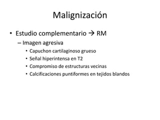 Malignización
• Estudio complementario  RM
– Imagen agresiva
• Capuchon cartilaginoso grueso
• Señal hiperintensa en T2
• Compromiso de estructuras vecinas
• Calcificaciones puntiformes en tejidos blandos
 