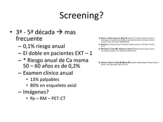 Screening?
• 3ª - 5ª década  mas
frecuente
– 0,1% riesgo anual
– El doble en pacientes EXT – 1
– * Riesgo anual de Ca mama
50 – 60 años es de 0,2%
– Examen clínico anual
• 13% palpables
• 80% en esqueleto axial
– Imágenes?
• Rx – RM – PET-CT
 