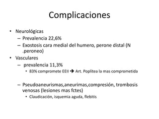 Complicaciones
• Neurológicas
– Prevalencia 22,6%
– Exostosis cara medial del humero, perone distal (N
.peroneo)
• Vasculares
– prevalencia 11,3%
• 83% compromete EEII  Art. Poplítea la mas comprometida
– Pseudoaneurismas,aneurimas,compresión, trombosis
venosas (lesiones mas fctes)
• Claudicación, isquemia aguda, flebitis
 