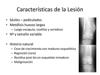 Características de la Lesión
• Sésiles – pediculados
• Metáfisis huesos largos
– Luego escapula, costillas y vertebras
• Nº y tamaño variable
• Historia natural
– Cese de crecimiento con madurez esquelética
– Regresión (raro)
– Recidiva post tto en esqueleto inmaduro
– Malignización
 