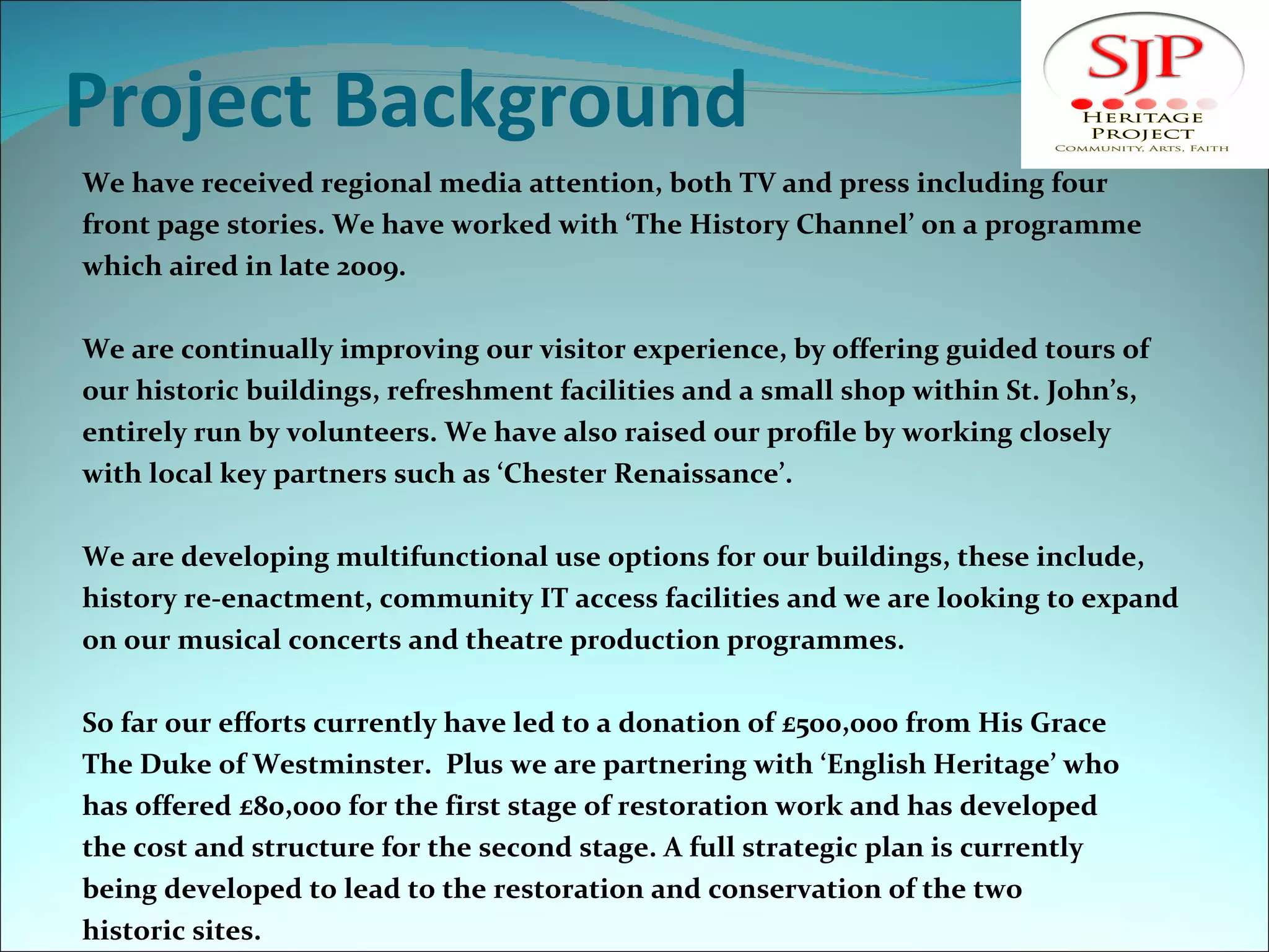 Project Background We have received regional media attention, both TV and press including four  front page stories. We have worked with ‘The History Channel’ on a programme  which aired in late 2009.  We are continually improving our visitor experience, by offering guided tours of our historic buildings, refreshment facilities and a small shop within St. John’s, entirely run by volunteers. We have also raised our profile by working closely with local key partners such as ‘Chester Renaissance’. We are developing multifunctional use options for our buildings, these include,  history re-enactment, community IT access facilities and we are looking to expand  on our musical concerts and theatre production programmes. So far our efforts currently have led to a donation of £500,000 from His Grace  The Duke of Westminster.  Plus we are partnering with ‘English Heritage’ who  has offered £80,000 for the first stage of restoration work and has developed the cost and structure for the second stage. A full strategic plan is currently being developed to lead to the restoration and conservation of the two historic sites. 