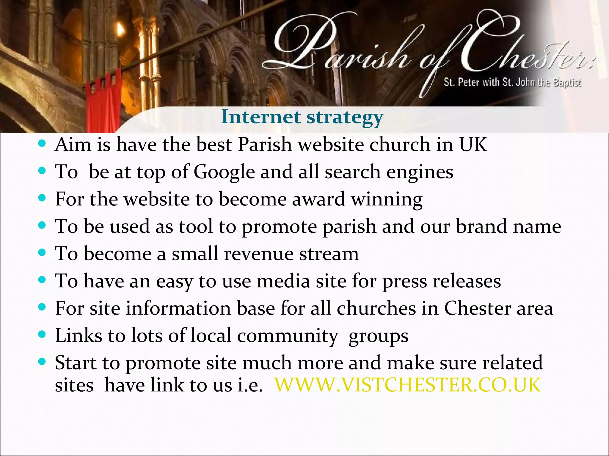 Aim is have the best Parish website church in UK To  be at top of Google and all search engines  For the website to become award winning  To be used as tool to promote parish and our brand name  To become a small revenue stream To have an easy to use media site for press releases  For site information base for all churches in Chester area Links to lots of local community  groups Start to promote site much more and make sure related sites  have link to us i.e.  WWW.VISTCHESTER.CO.UK   Internet strategy  