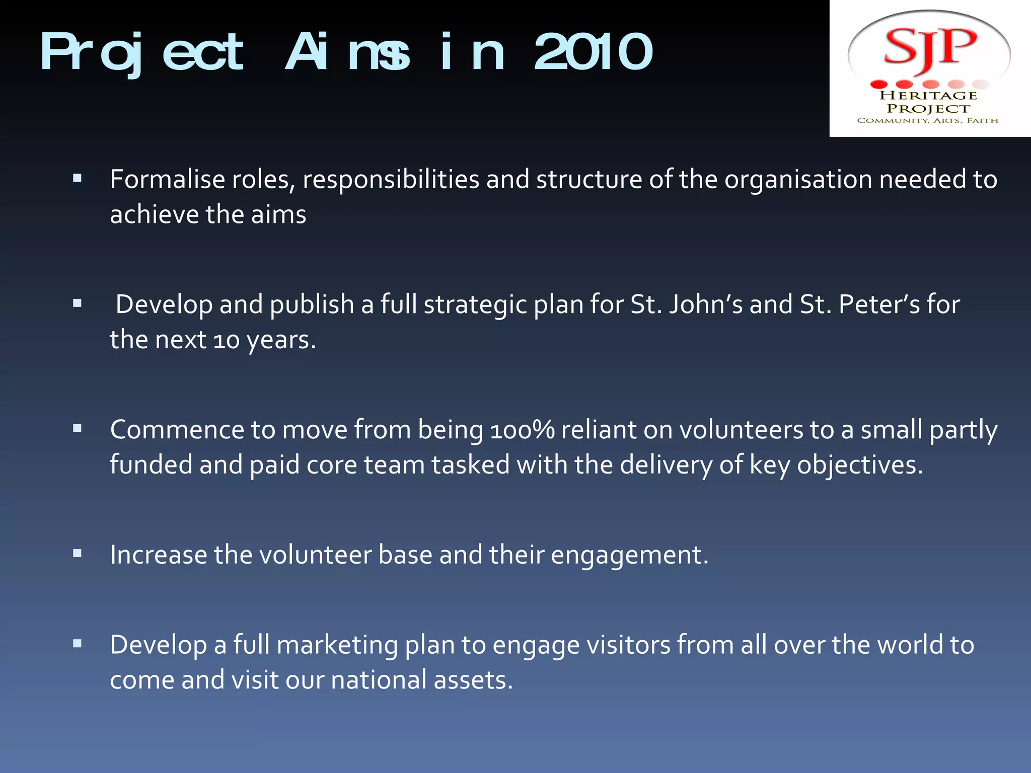 Project Aims in 2010  Formalise roles, responsibilities and structure of the organisation needed to achieve the aims  Develop and publish a full strategic plan for St. John’s and St. Peter’s for the next 10 years.  Commence to move from being 100% reliant on volunteers to a small partly funded and paid core team tasked with the delivery of key objectives. Increase the volunteer base and their engagement. Develop a full marketing plan to engage visitors from all over the world to come and visit our national assets. 