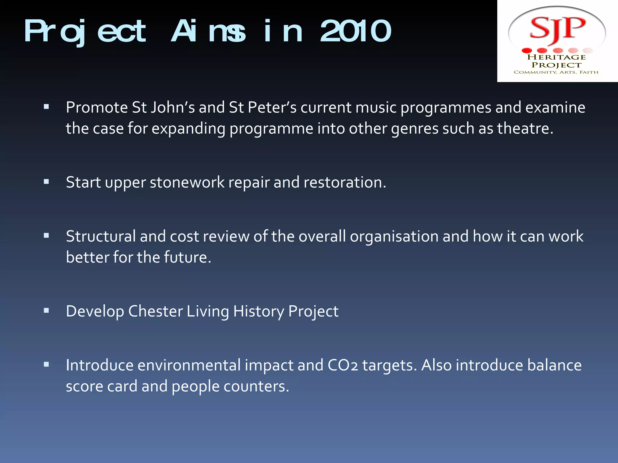 Project Aims in 2010  Promote St John’s and St Peter’s current music programmes and examine the case for expanding programme into other genres such as theatre. Start upper stonework repair and restoration. Structural and cost review of the overall organisation and how it can work better for the future. Develop Chester Living History Project  Introduce environmental impact and CO2 targets. Also introduce balance score card and people counters. 