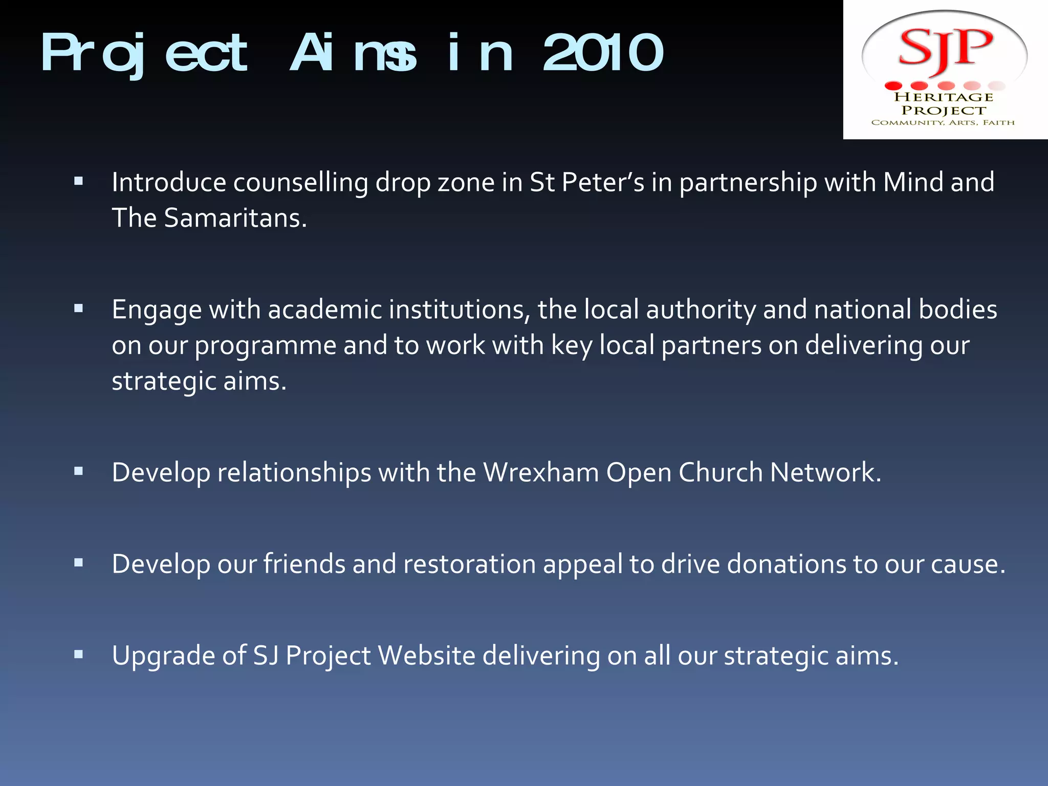 Project Aims in 2010  Introduce counselling drop zone in St Peter’s in partnership with Mind and The Samaritans. Engage with academic institutions, the local authority and national bodies on our programme and to work with key local partners on delivering our strategic aims. Develop relationships with the Wrexham Open Church Network. Develop our friends and restoration appeal to drive donations to our cause. Upgrade of SJ Project Website delivering on all our strategic aims. 