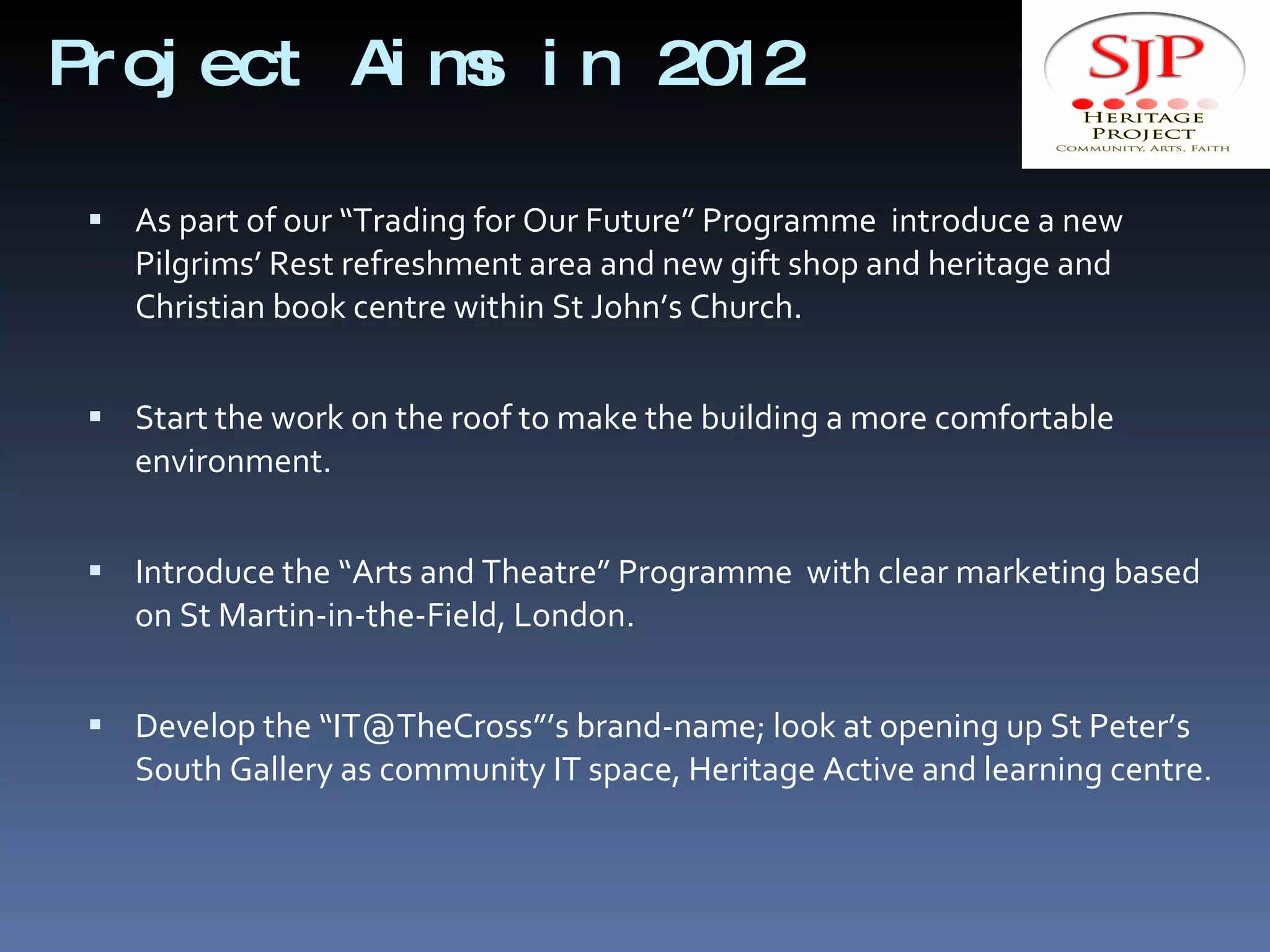 Project Aims in 2012 As part of our “Trading for Our Future” Programme  introduce a new Pilgrims’ Rest refreshment area and new gift shop and heritage and Christian book centre within St John’s Church. Start the work on the roof to make the building a more comfortable environment. Introduce the “Arts and Theatre” Programme  with clear marketing based on St Martin-in-the-Field, London. Develop the “IT@TheCross”’s brand-name; look at opening up St Peter’s South Gallery as community IT space, Heritage Active and learning centre. 