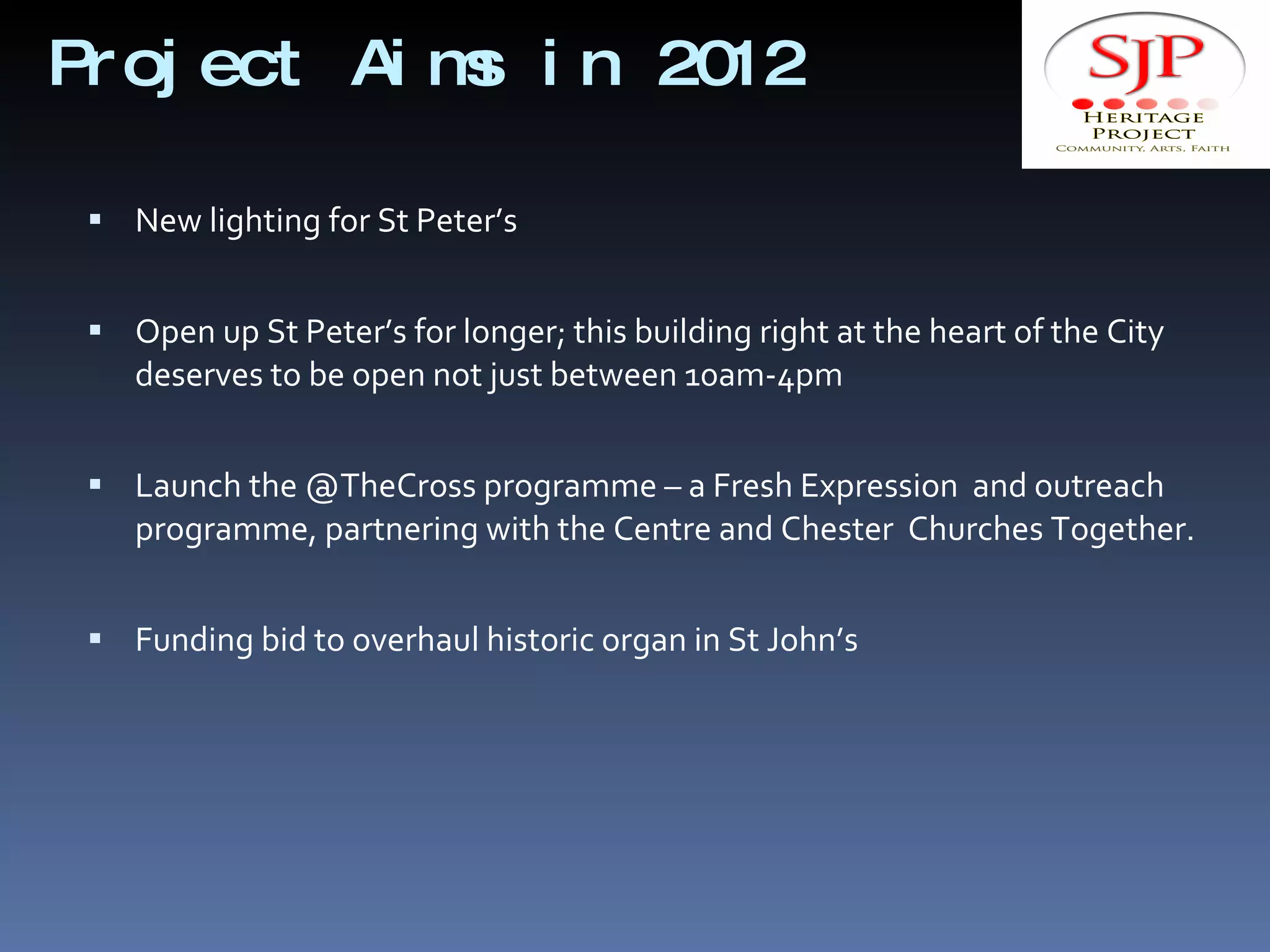 Project Aims in 2012 New lighting for St Peter’s Open up St Peter’s for longer; this building right at the heart of the City deserves to be open not just between 10am-4pm Launch the @TheCross programme – a Fresh Expression  and outreach programme, partnering with the Centre and Chester  Churches Together. Funding bid to overhaul historic organ in St John’s 
