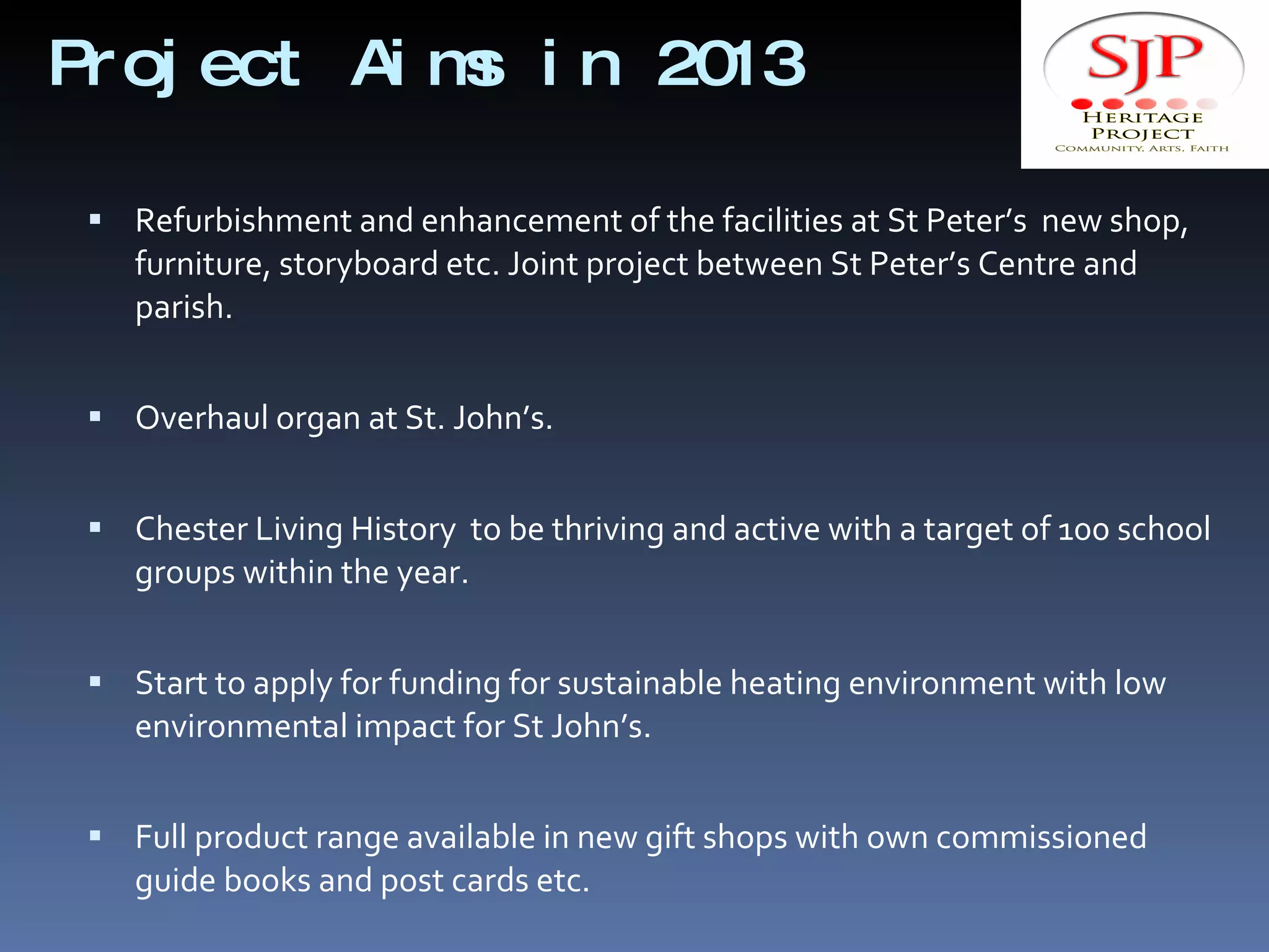Project Aims in 2013 Refurbishment and enhancement of the facilities at St Peter’s  new shop, furniture, storyboard etc. Joint project between St Peter’s Centre and parish. Overhaul organ at St. John’s. Chester Living History  to be thriving and active with a target of 100 school groups within the year. Start to apply for funding for sustainable heating environment with low environmental impact for St John’s. Full product range available in new gift shops with own commissioned guide books and post cards etc. 