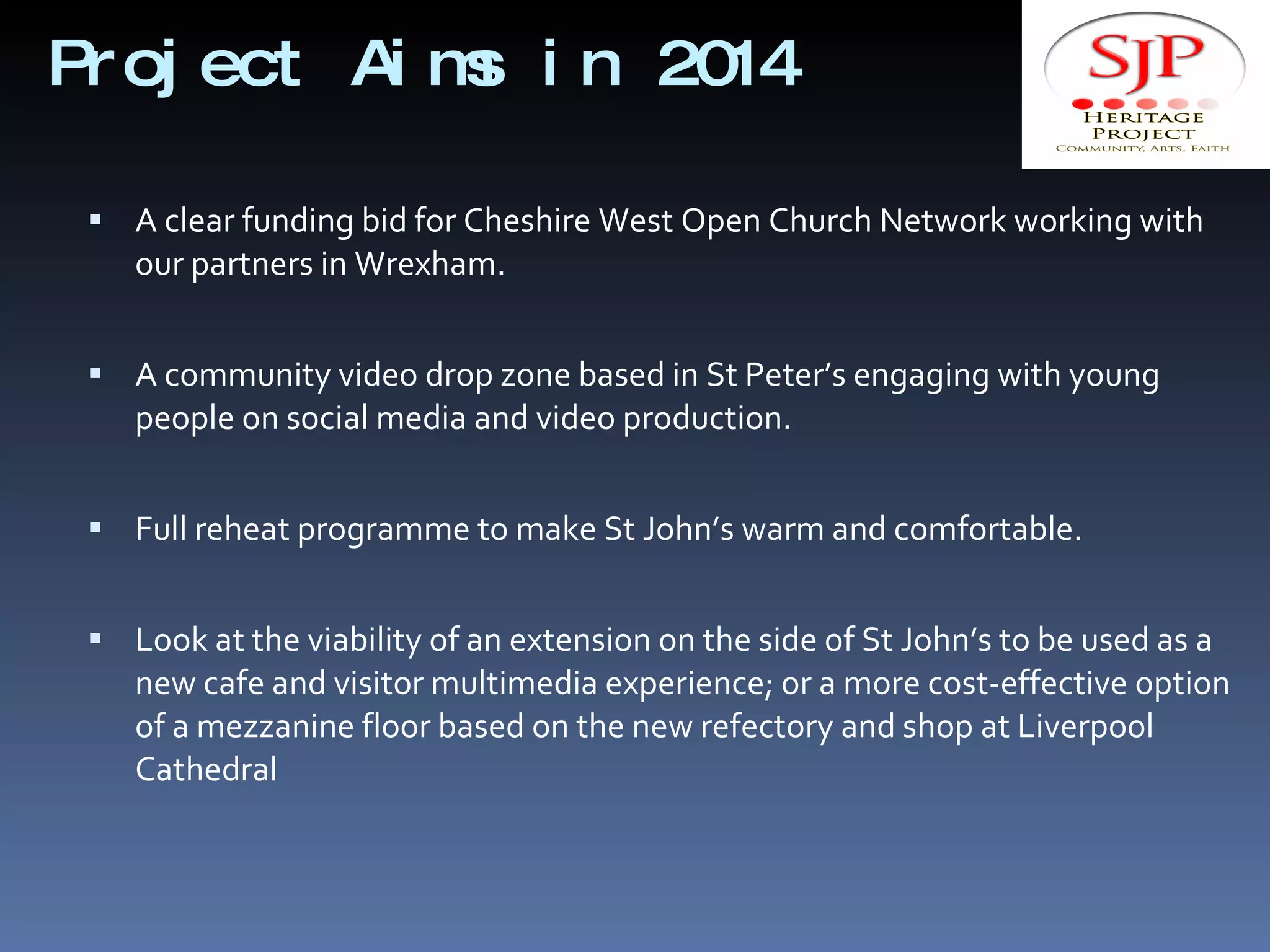 Project Aims in 2014 A clear funding bid for Cheshire West Open Church Network working with our partners in Wrexham. A community video drop zone based in St Peter’s engaging with young people on social media and video production. Full reheat programme to make St John’s warm and comfortable. Look at the viability of an extension on the side of St John’s to be used as a new cafe and visitor multimedia experience; or a more cost-effective option of a mezzanine floor based on the new refectory and shop at Liverpool Cathedral  