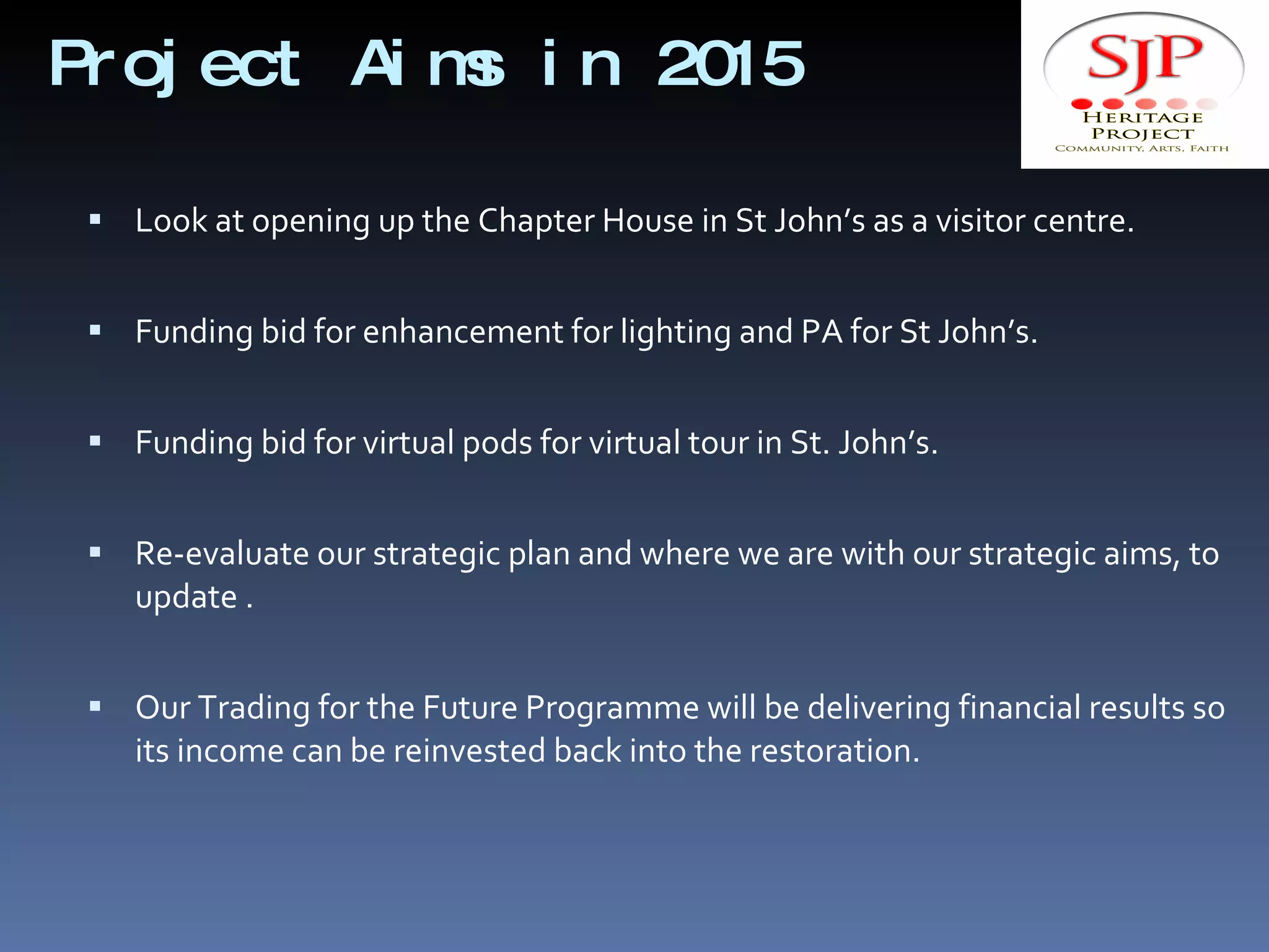 Project Aims in 2015 Look at opening up the Chapter House in St John’s as a visitor centre. Funding bid for enhancement for lighting and PA for St John’s. Funding bid for virtual pods for virtual tour in St. John’s. Re-evaluate our strategic plan and where we are with our strategic aims, to update . Our Trading for the Future Programme will be delivering financial results so its income can be reinvested back into the restoration. 